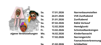 eigene Veranstaltungen Sa.	17.01.2026	Narrenbaumstellen Sa.	24.01.2026	VVK Zunftabend Sa.	31.01.2026	Zunftabend Sa.	07.02.2026	RäDä Verkauf Do.	12.02.2026	Hemdglunki Fr.	13.02.2026	Schnitzelbanksingen Mo.	16.02.2026	Kinderfasnacht Di.	17.02.2026	Narrengericht Fasnachtsverbrennung Sa.	21.02.2026	Schiibefüür
